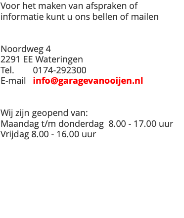 Voor het maken van afspraken of informatie kunt u ons bellen of mailen Noordweg 4 2291 EE Wateringen Tel. 0174-292300 E-mail info@garagevanooijen.nl Wij zijn geopend van: Maandag t/m donderdag 8.00 - 17.00 uur Vrijdag 8.00 - 16.00 uur 