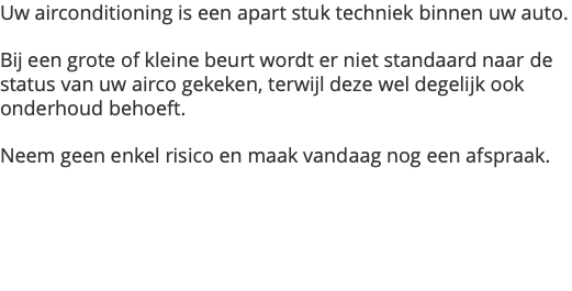 Uw airconditioning is een apart stuk techniek binnen uw auto. Bij een grote of kleine beurt wordt er niet standaard naar de status van uw airco gekeken, terwijl deze wel degelijk ook onderhoud behoeft. Neem geen enkel risico en maak vandaag nog een afspraak.