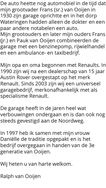 De auto heette nog automobiel in de tijd dat mijn grootvader Frans (sr.) van Ooijen in 1930 zijn garage oprichtte en in het dorp Wateringen hadden alleen de dokter en een paar andere notabelen een auto. Mijn grootouders en later mijn ouders Frans (jr.) en Pauk van Ooijen combineerden de garage met een benzinepomp, rijwielhandel en een ambulance- en taxibedrijf. Mijn opa en oma begonnen met Renaults. In 1990 zijn wij na een dealerschap van 15 jaar Austin Rover overgestapt op het merk Renault. Sinds 2003 zijn wij een universeel garagebedrijf, merkonafhankelijk met als specialisme Renault. De garage heeft in de jaren heel wat verbouwingen ondergaan en is dan ook nog steeds gevestigd aan de Noordweg. In 1997 heb ik samen met mijn vrouw Daniëlle de traditie opgepakt en is het bedrijf overgegaan in handen van de 3e generatie van Ooijen. Wij heten u van harte welkom. Ralph van Ooijen